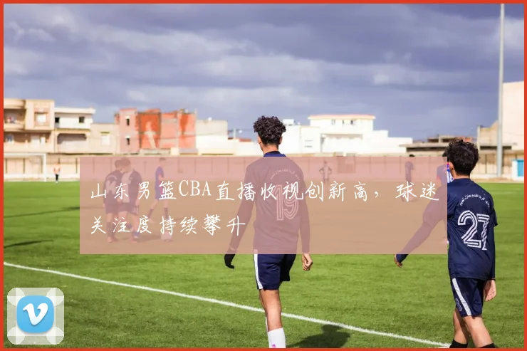 山东男篮CBA直播收视创新高,球迷关注度持续攀升