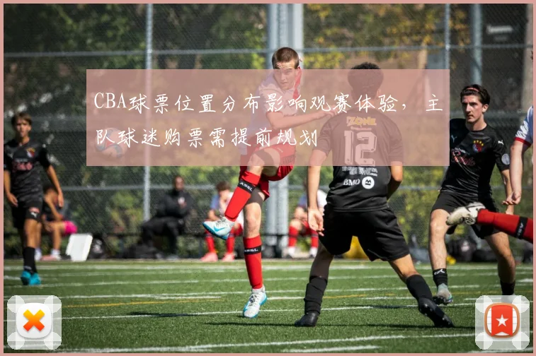 CBA球票位置分布影响观赛体验，主队球迷购票需提前规划