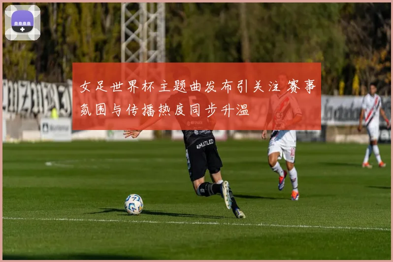 女足世界杯主题曲发布引关注 赛事氛围与传播热度同步升温