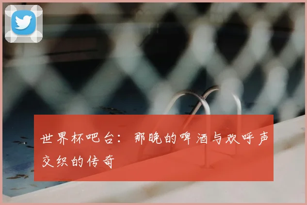 世界杯吧台:那晚的啤酒与欢呼声交织的传奇