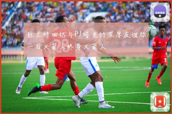 杜兰特回忆与PJ塔克的深厚友谊称一日火箭人终身火箭人