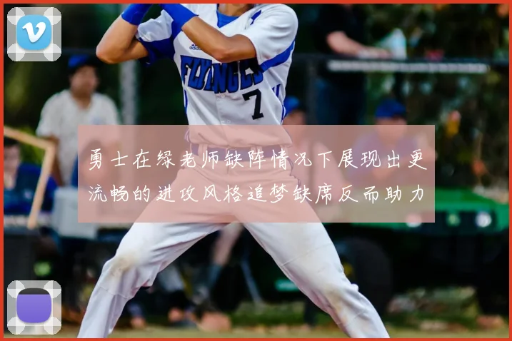 勇士在绿老师缺阵情况下展现出更流畅的进攻风格追梦缺席反而助力球队表现提升