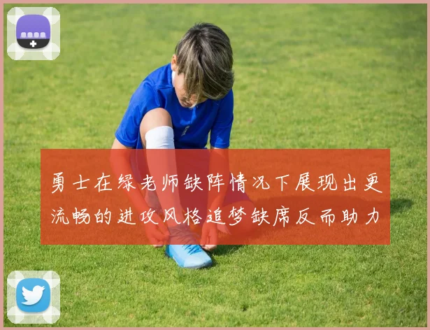 勇士在绿老师缺阵情况下展现出更流畅的进攻风格追梦缺席反而助力球队表现提升