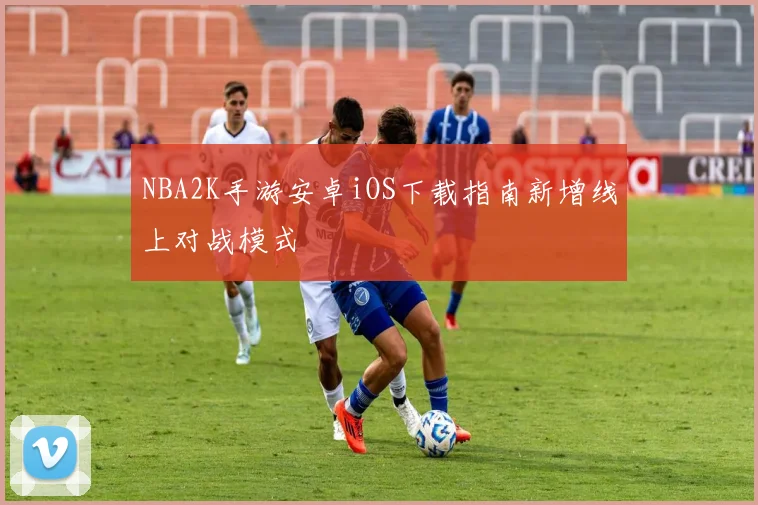 NBA2K手游安卓iOS下载指南新增线上对战模式