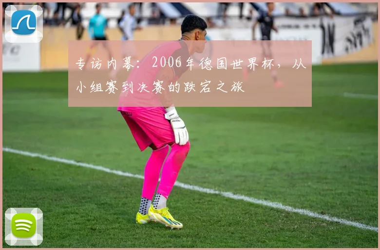 专访内幕:2006年德国世界杯,从小组赛到决赛的跌宕之旅
