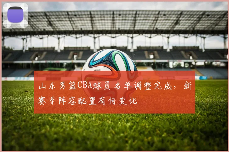 山东男篮CBA球员名单调整完成,新赛季阵容配置有何变化