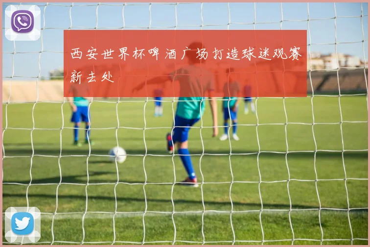 西安世界杯啤酒广场打造球迷观赛新去处