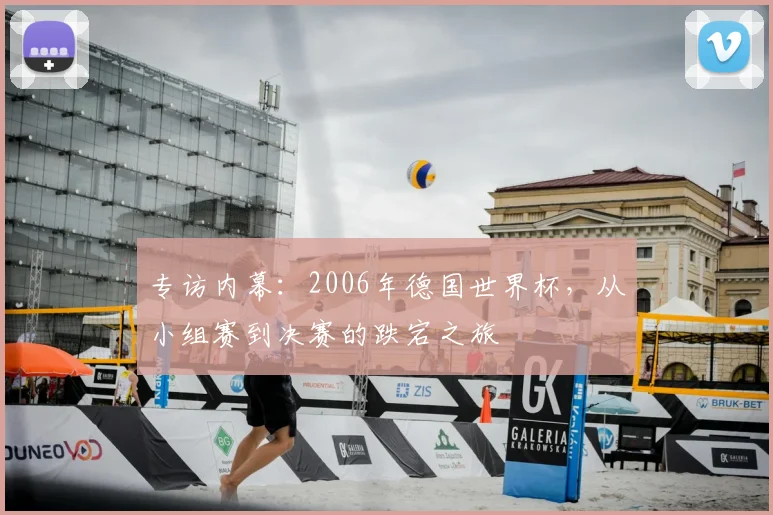 专访内幕:2006年德国世界杯,从小组赛到决赛的跌宕之旅