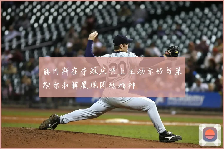 赫内斯在夺冠庆典上主动示好与莱默尔和解展现团结精神