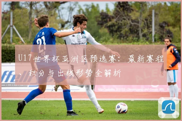 U17世界杯亚洲区预选赛：最新赛程、积分与出线形势全解析