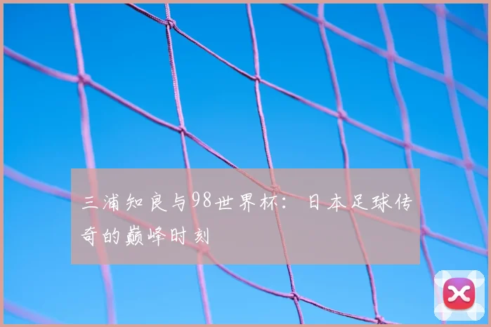 三浦知良与98世界杯:日本足球传奇的巅峰时刻