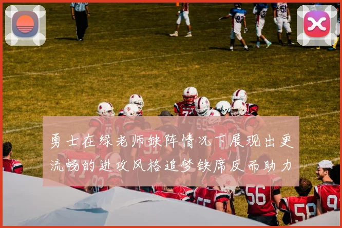 勇士在绿老师缺阵情况下展现出更流畅的进攻风格追梦缺席反而助力球队表现提升
