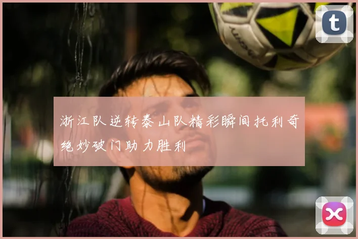浙江队逆转泰山队精彩瞬间托利奇绝妙破门助力胜利