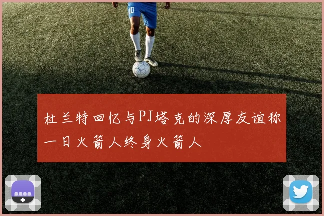 杜兰特回忆与PJ塔克的深厚友谊称一日火箭人终身火箭人