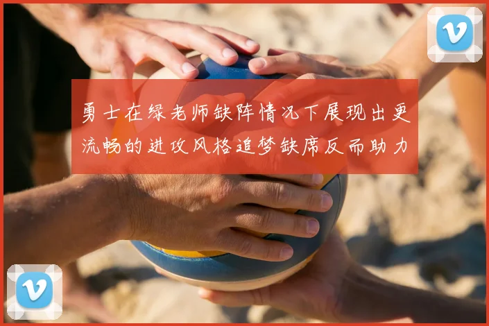勇士在绿老师缺阵情况下展现出更流畅的进攻风格追梦缺席反而助力球队表现提升