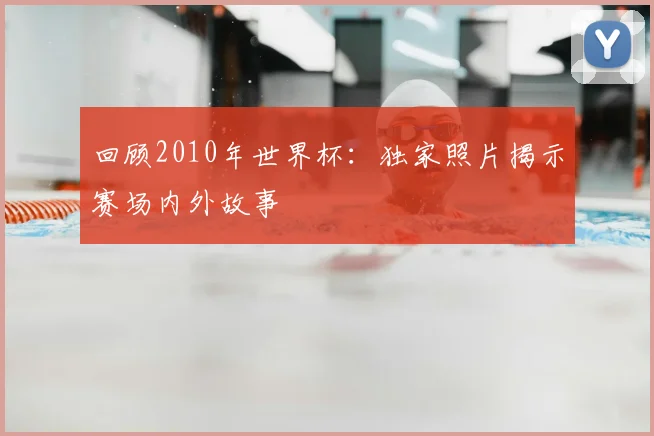 回顾2010年世界杯：独家照片揭示赛场内外故事