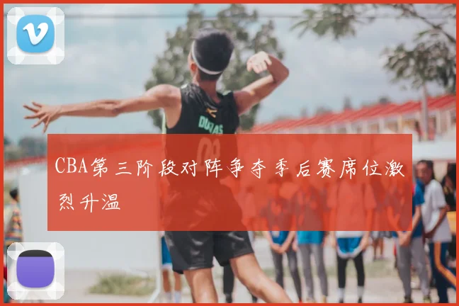 CBA第三阶段对阵争夺季后赛席位激烈升温