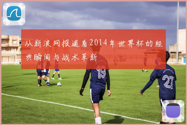 从新浪网报道看2014年世界杯的经典瞬间与战术革新