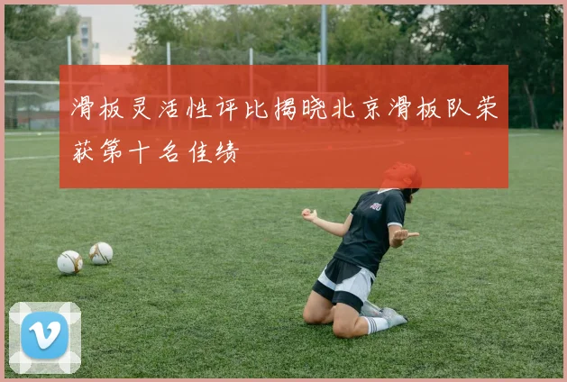 滑板灵活性评比揭晓北京滑板队荣获第十名佳绩