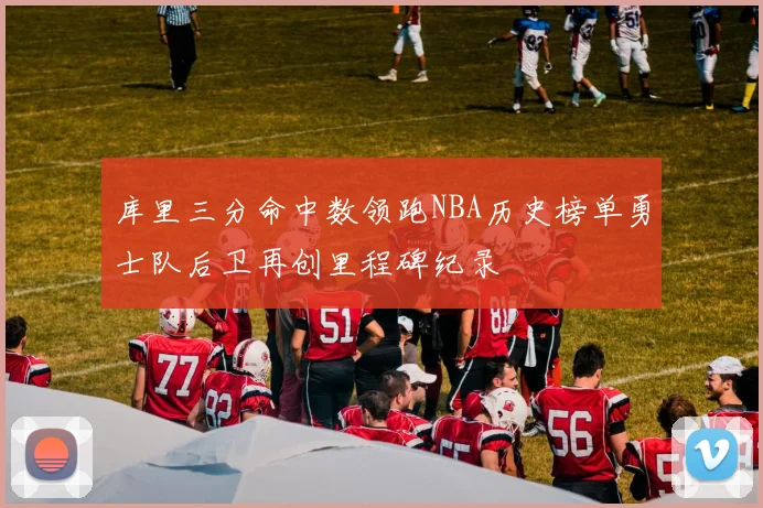 库里三分命中数领跑NBA历史榜单勇士队后卫再创里程碑纪录