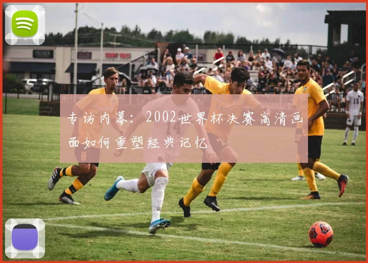 专访内幕：2002世界杯决赛高清画面如何重塑经典记忆