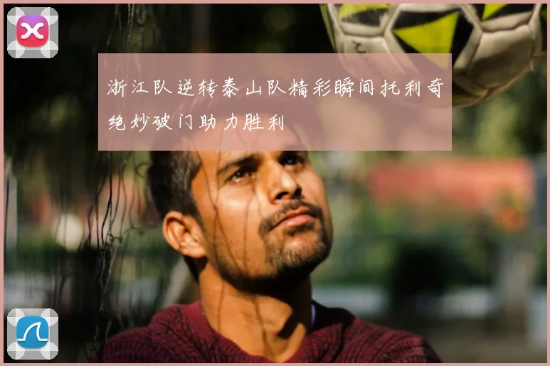 浙江队逆转泰山队精彩瞬间托利奇绝妙破门助力胜利