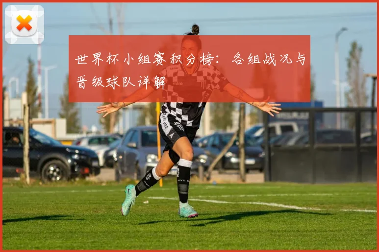 世界杯小组赛积分榜：各组战况与晋级球队详解