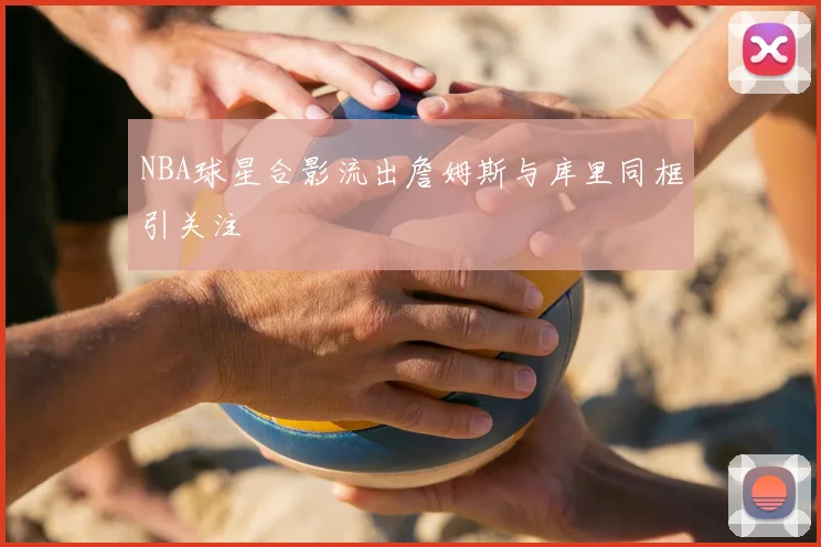 NBA球星合影流出詹姆斯与库里同框引关注
