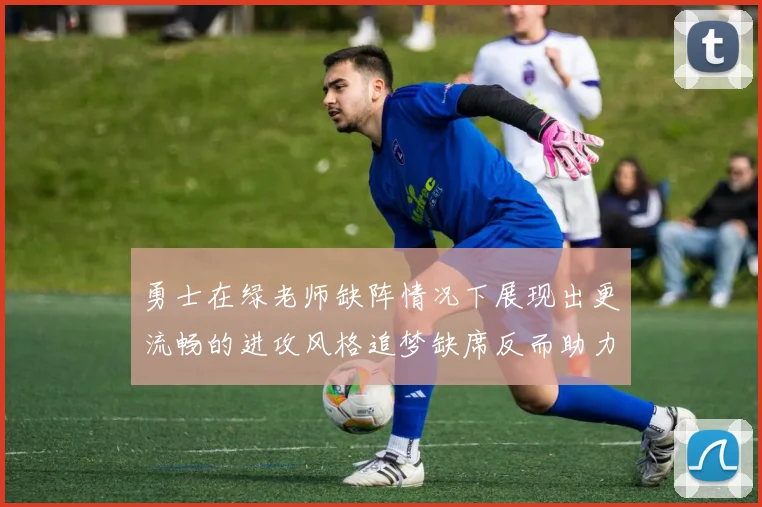 勇士在绿老师缺阵情况下展现出更流畅的进攻风格追梦缺席反而助力球队表现提升