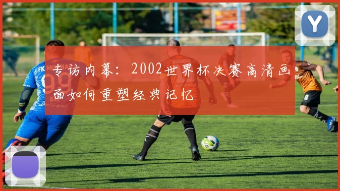专访内幕：2002世界杯决赛高清画面如何重塑经典记忆