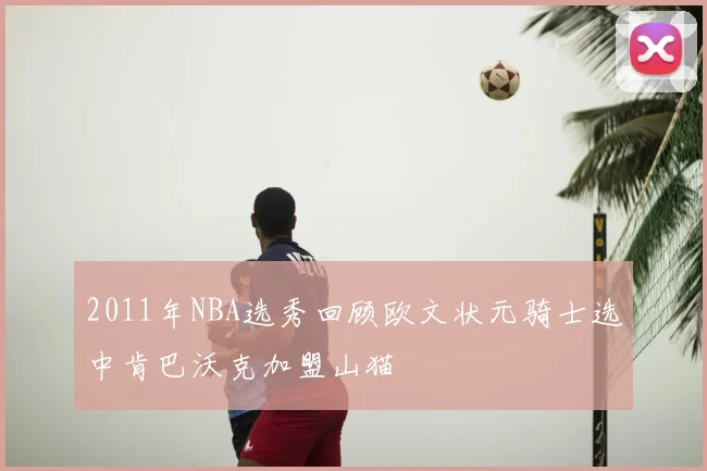 2011年NBA选秀回顾欧文状元骑士选中肯巴沃克加盟山猫