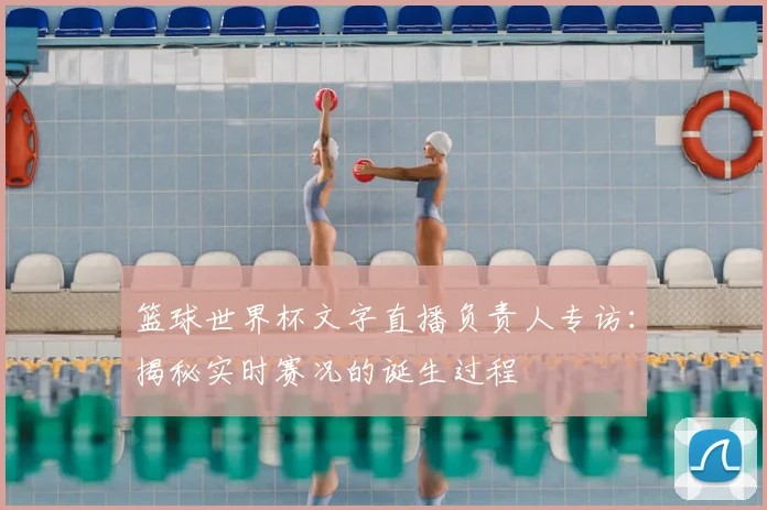 篮球世界杯文字直播负责人专访:揭秘实时赛况的诞生过程