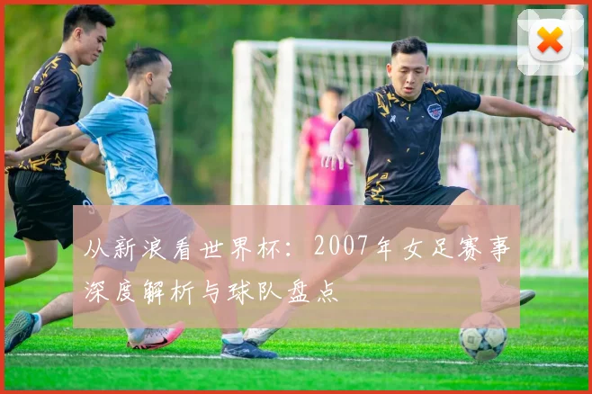 从新浪看世界杯:2007年女足赛事深度解析与球队盘点