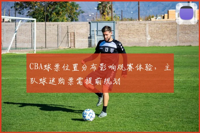 CBA球票位置分布影响观赛体验，主队球迷购票需提前规划