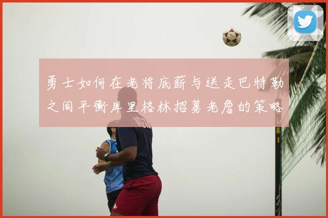勇士如何在老将底薪与送走巴特勒之间平衡库里格林招募老詹的策略