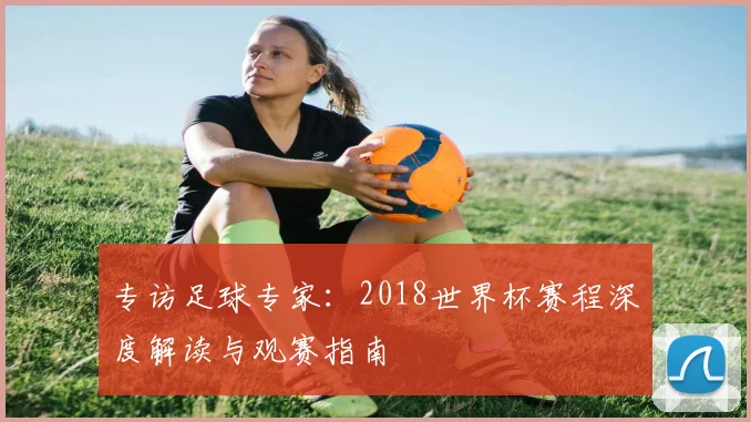 专访足球专家：2018世界杯赛程深度解读与观赛指南