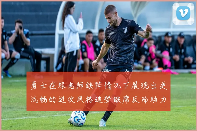 勇士在绿老师缺阵情况下展现出更流畅的进攻风格追梦缺席反而助力球队表现提升