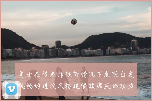 勇士在绿老师缺阵情况下展现出更流畅的进攻风格追梦缺席反而助力球队表现提升