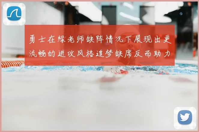 勇士在绿老师缺阵情况下展现出更流畅的进攻风格追梦缺席反而助力球队表现提升