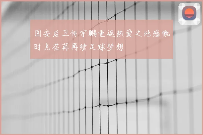 国安后卫何宇鹏重返热爱之地感慨时光荏苒再续足球梦想