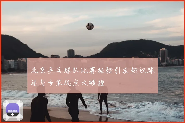 北京乒乓球队比赛经验引发热议球迷与专家观点大碰撞