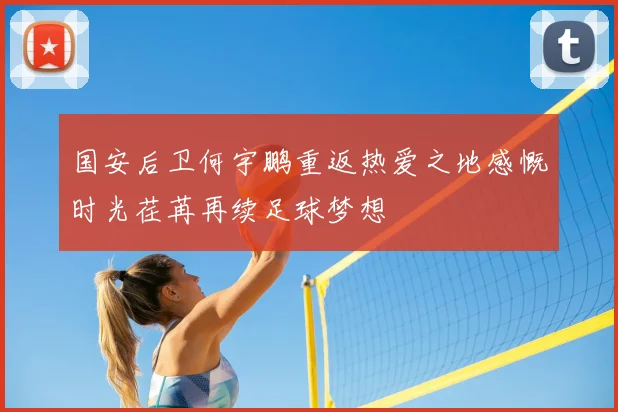 国安后卫何宇鹏重返热爱之地感慨时光荏苒再续足球梦想