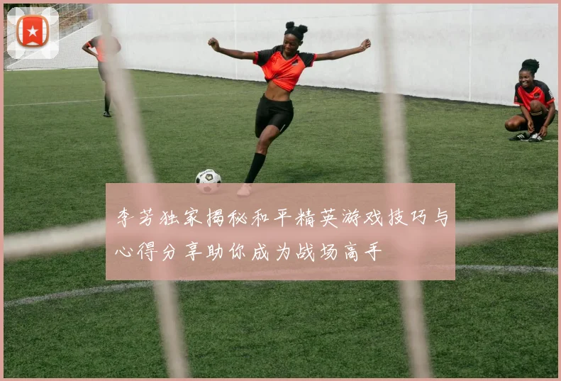 李芳独家揭秘和平精英游戏技巧与心得分享助你成为战场高手