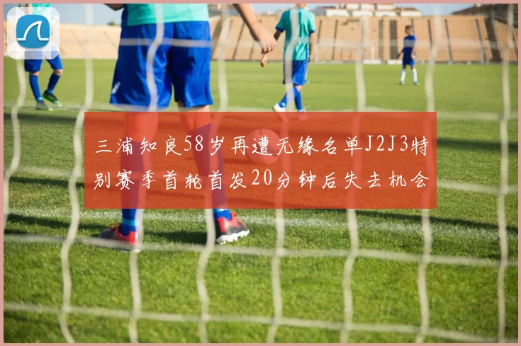 三浦知良58岁再遭无缘名单J2J3特别赛季首轮首发20分钟后失去机会