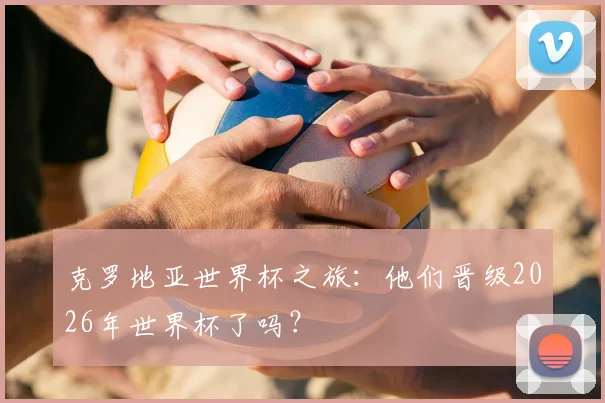 克罗地亚世界杯之旅：他们晋级2026年世界杯了吗？
