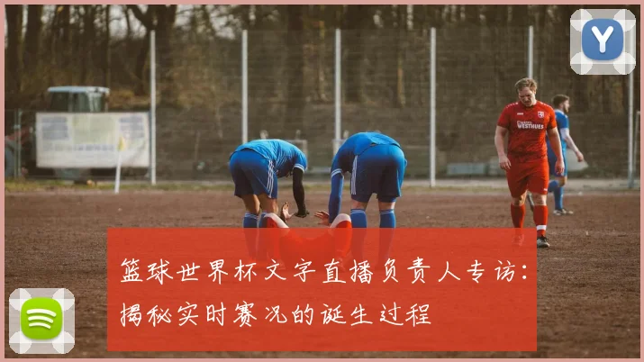 篮球世界杯文字直播负责人专访:揭秘实时赛况的诞生过程