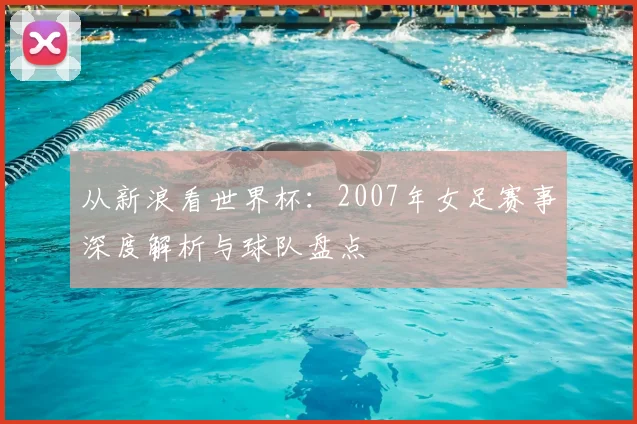 从新浪看世界杯:2007年女足赛事深度解析与球队盘点