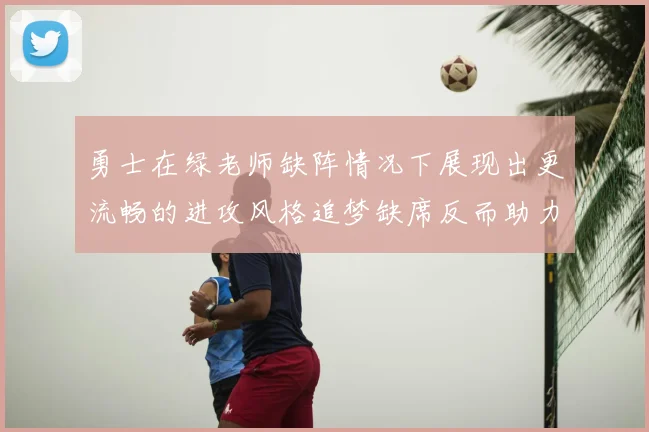 勇士在绿老师缺阵情况下展现出更流畅的进攻风格追梦缺席反而助力球队表现提升
