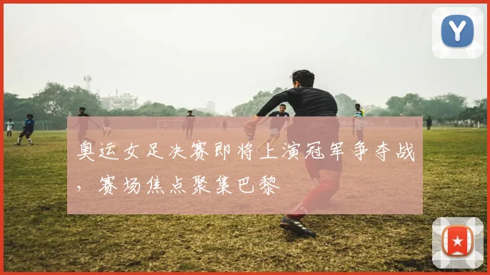 奥运女足决赛即将上演冠军争夺战,赛场焦点聚集巴黎