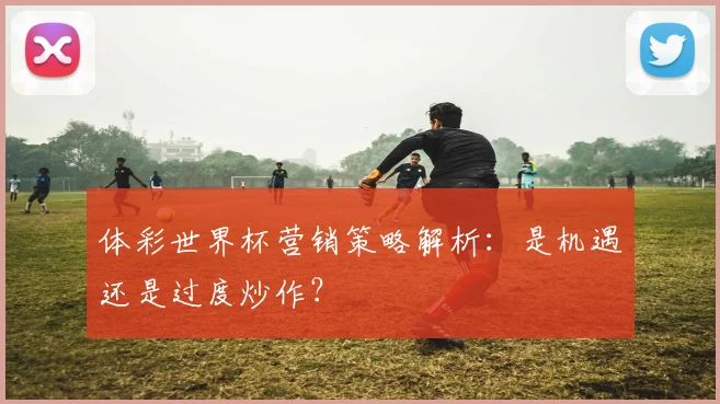 体彩世界杯营销策略解析：是机遇还是过度炒作？